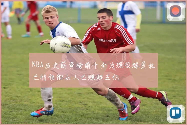 NBA历史薪资榜前十全为现役球员杜兰特领衔七人已赚超五亿