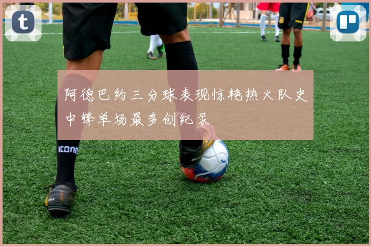 阿德巴约三分球表现惊艳热火队史中锋单场最多创纪录