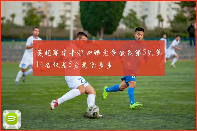 英超赛季半程回顾竞争激烈第5到第14名仅差5分悬念重重