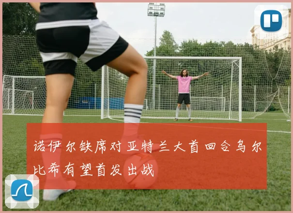 诺伊尔缺席对亚特兰大首回合乌尔比希有望首发出战