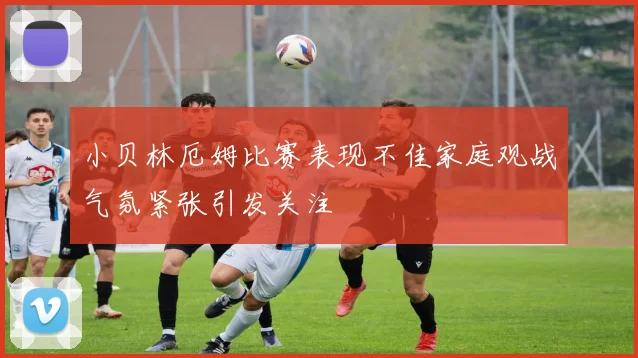 小贝林厄姆比赛表现不佳家庭观战气氛紧张引发关注