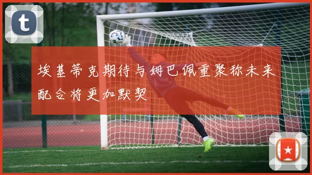 埃基蒂克期待与姆巴佩重聚称未来配合将更加默契
