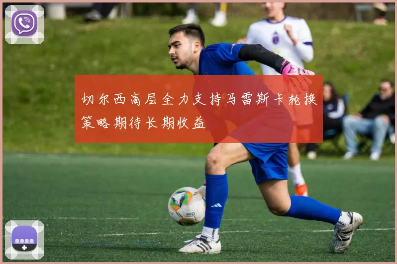 切尔西高层全力支持马雷斯卡轮换策略期待长期收益