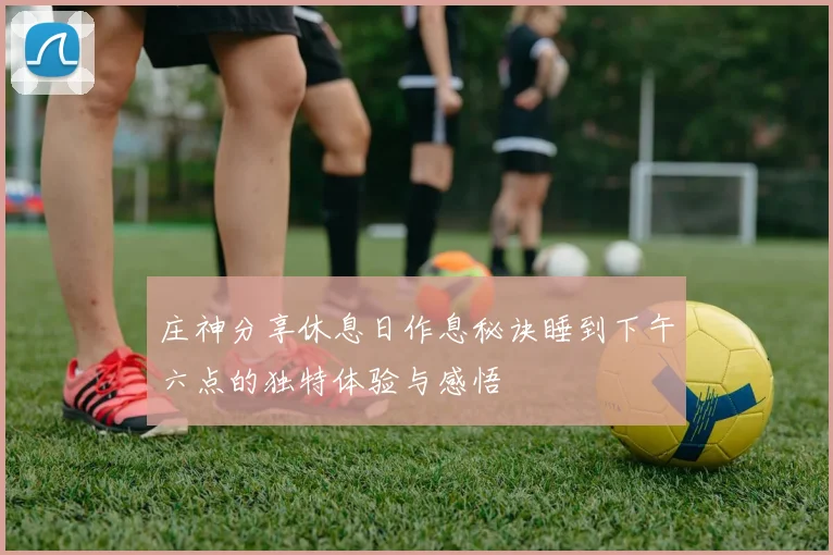 庄神分享休息日作息秘诀睡到下午六点的独特体验与感悟