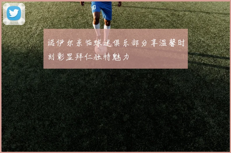 诺伊尔亲临球迷俱乐部分享温馨时刻彰显拜仁独特魅力