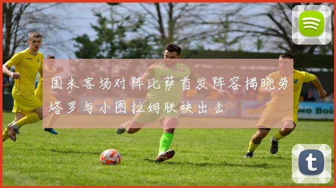 国米客场对阵比萨首发阵容揭晓劳塔罗与小图拉姆联袂出击