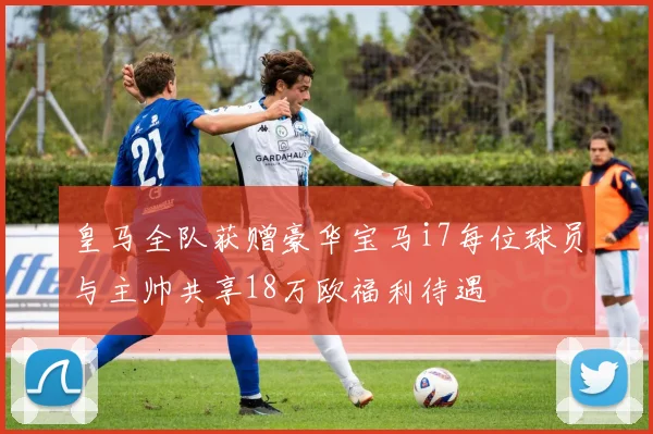 皇马全队获赠豪华宝马i7每位球员与主帅共享18万欧福利待遇