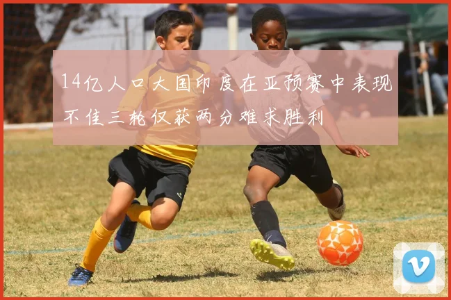 14亿人口大国印度在亚预赛中表现不佳三轮仅获两分难求胜利