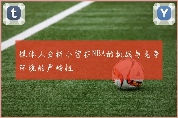 媒体人分析小曾在NBA的挑战与竞争环境的严峻性