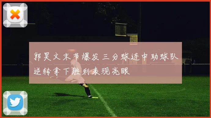 郭昊文末节爆发三分球连中助球队逆转拿下胜利表现亮眼