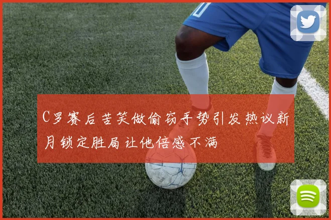 C罗赛后苦笑做偷窃手势引发热议新月锁定胜局让他倍感不满