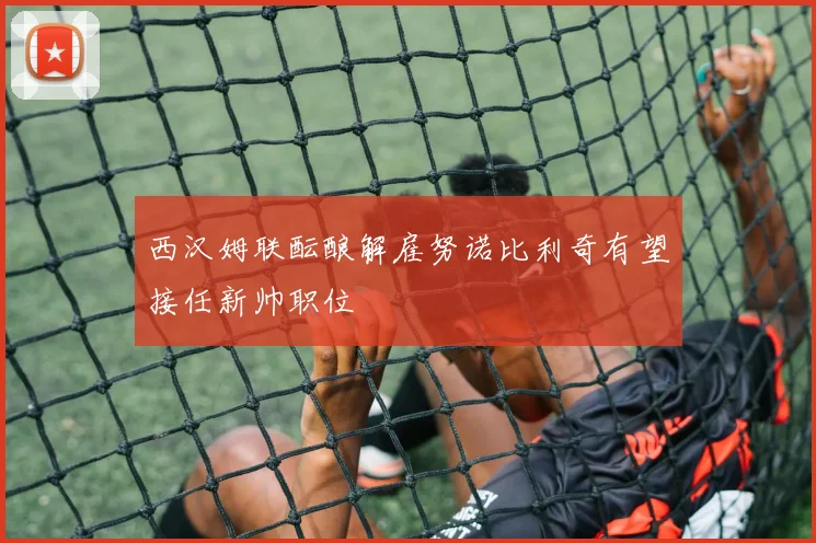西汉姆联酝酿解雇努诺比利奇有望接任新帅职位