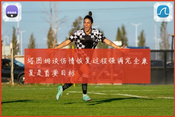 塔图姆谈伤情恢复过程强调完全康复是首要目标