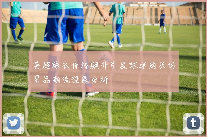 英超球衣价格飙升引发球迷购买仿冒品潮流现象分析