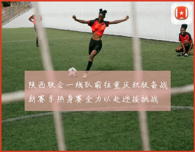 陕西联合一线队前往重庆积极备战新赛季热身赛全力以赴迎接挑战