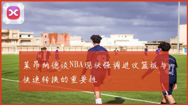 莱昂纳德谈NBA现状强调进攻篮板与快速转换的重要性
