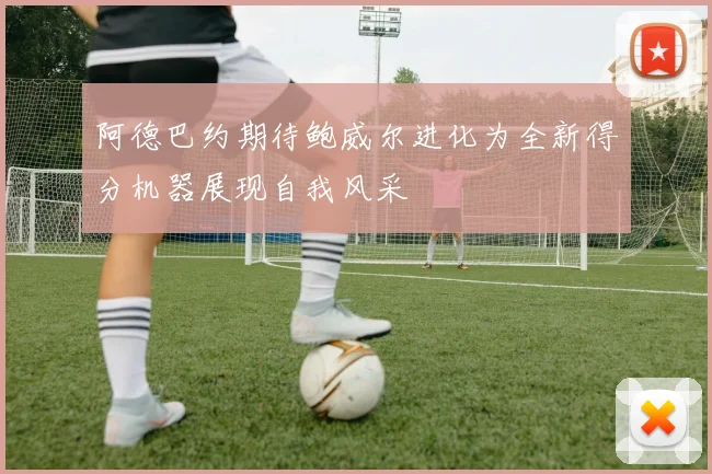 阿德巴约期待鲍威尔进化为全新得分机器展现自我风采