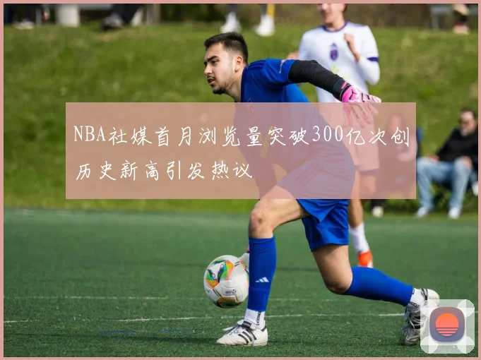 NBA社媒首月浏览量突破300亿次创历史新高引发热议