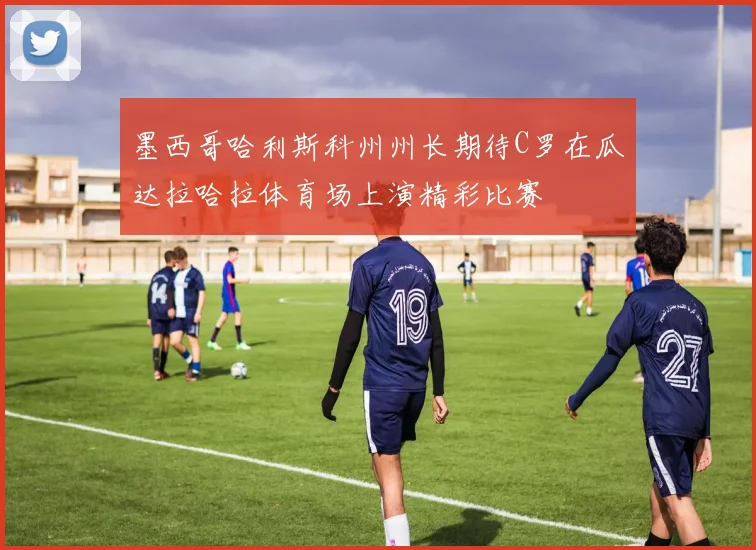 墨西哥哈利斯科州州长期待C罗在瓜达拉哈拉体育场上演精彩比赛